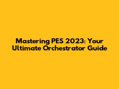 Mastering PES 2023: Your Ultimate Orchestrator Guide