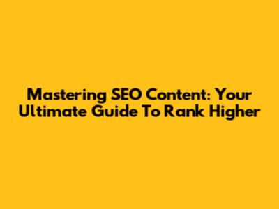 Mastering SEO Content: Your Ultimate Guide To Rank Higher