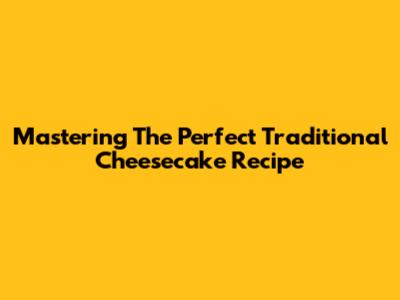 Mastering The Perfect Traditional Cheesecake Recipe