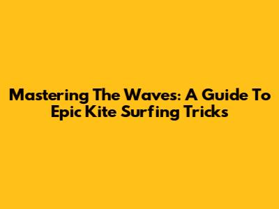 Mastering The Waves: A Guide To Epic Kite Surfing Tricks