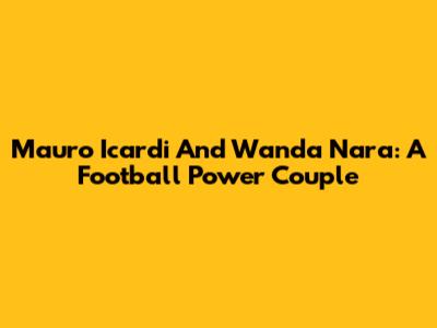 Mauro Icardi And Wanda Nara: A Football Power Couple