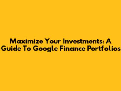 Maximize Your Investments: A Guide To Google Finance Portfolios