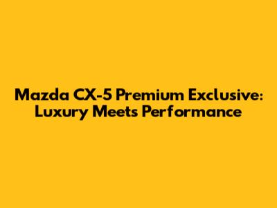 Mazda CX-5 Premium Exclusive: Luxury Meets Performance