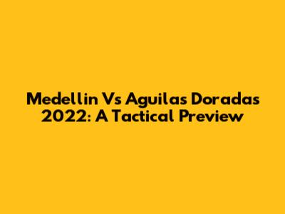 Medellin Vs Aguilas Doradas 2022: A Tactical Preview