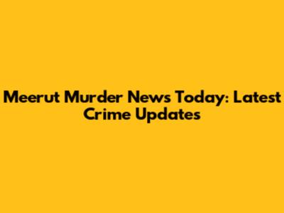 Meerut Murder News Today: Latest Crime Updates