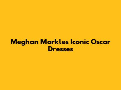 Meghan Markle's Iconic Oscar Dresses