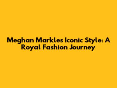 Meghan Markle's Iconic Style: A Royal Fashion Journey