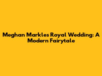 Meghan Markle's Royal Wedding: A Modern Fairytale