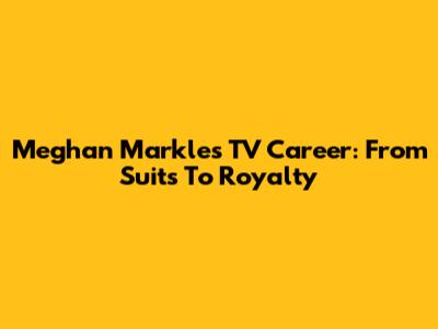 Meghan Markle's TV Career: From Suits To Royalty