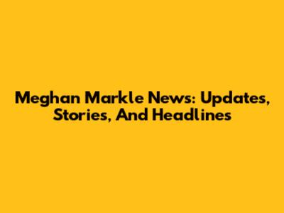 Meghan Markle News: Updates, Stories, And Headlines