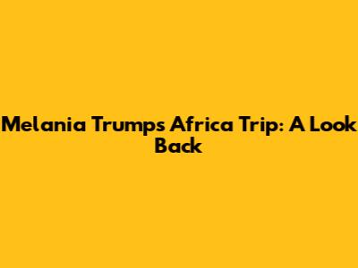 Melania Trump's Africa Trip: A Look Back