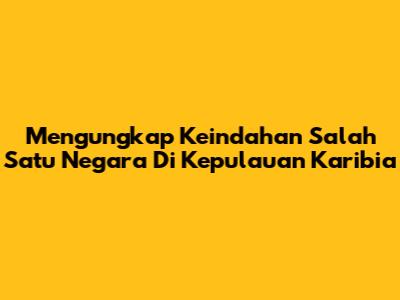 Mengungkap Keindahan Salah Satu Negara Di Kepulauan Karibia