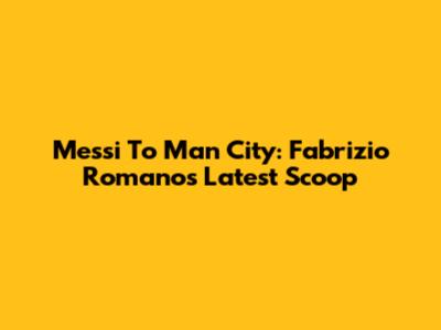Messi To Man City: Fabrizio Romano's Latest Scoop