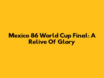 Mexico 86 World Cup Final: A Relive Of Glory