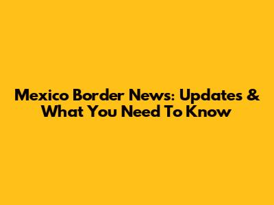 Mexico Border News: Updates & What You Need To Know