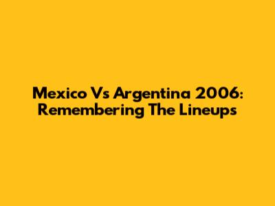 Mexico Vs Argentina 2006: Remembering The Lineups