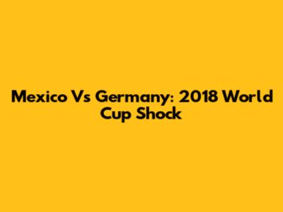 Mexico Vs Germany: 2018 World Cup Shock