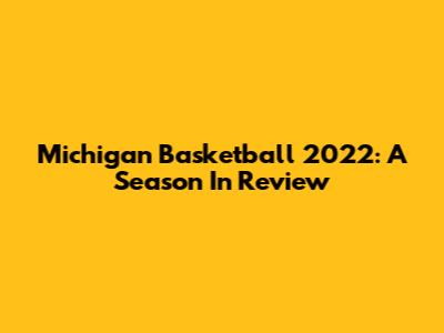 Michigan Basketball 2022: A Season In Review