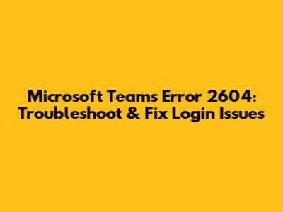 Microsoft Teams Error 2604: Troubleshoot & Fix Login Issues