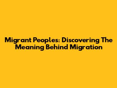 Migrant Peoples: Discovering The Meaning Behind Migration