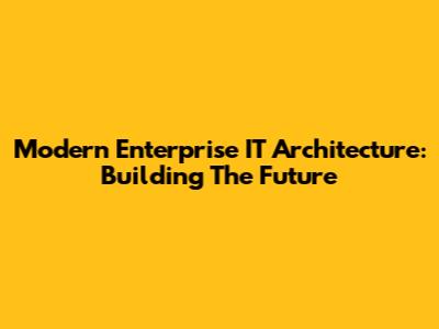 Modern Enterprise IT Architecture: Building The Future