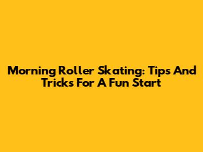 Morning Roller Skating: Tips And Tricks For A Fun Start