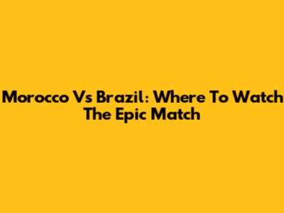 Morocco Vs Brazil: Where To Watch The Epic Match