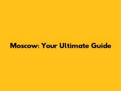 Moscow: Your Ultimate Guide
