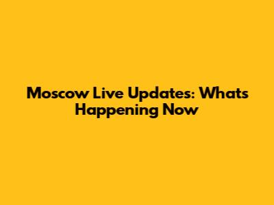 Moscow Live Updates: What's Happening Now