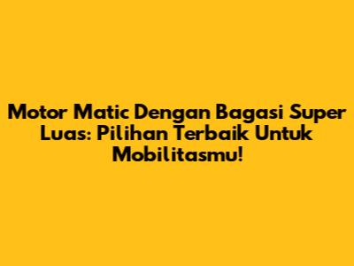 Motor Matic Dengan Bagasi Super Luas: Pilihan Terbaik Untuk Mobilitasmu!