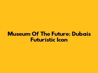Museum Of The Future: Dubai's Futuristic Icon