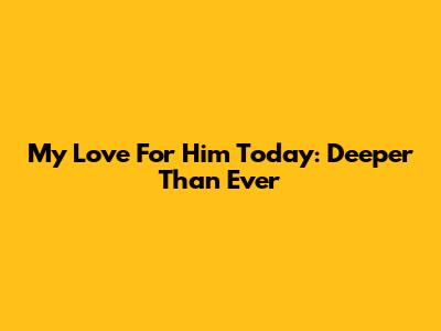 My Love For Him Today: Deeper Than Ever