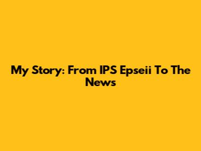 My Story: From IPS Epseii To The News