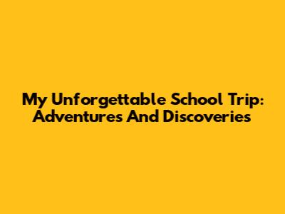 My Unforgettable School Trip: Adventures And Discoveries