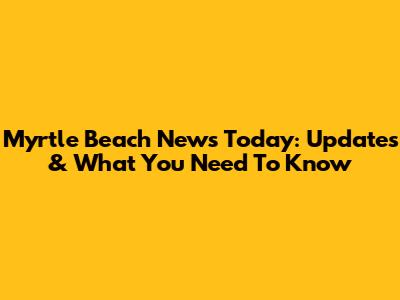 Myrtle Beach News Today: Updates & What You Need To Know