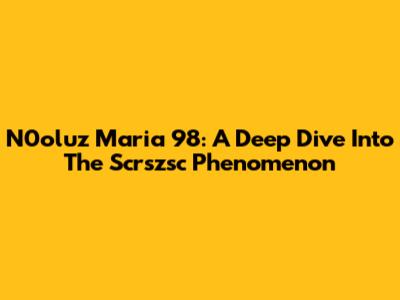 N0oluz Maria 98: A Deep Dive Into The Scrszsc Phenomenon