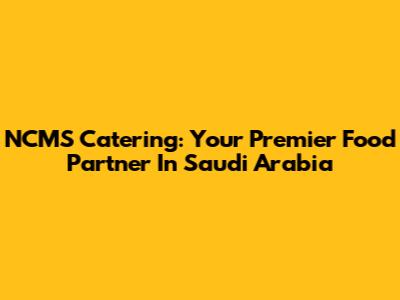 NCMS Catering: Your Premier Food Partner In Saudi Arabia