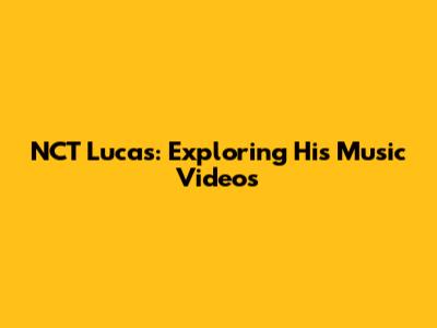 NCT Lucas: Exploring His Music Videos