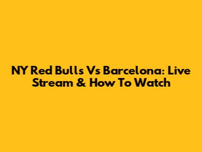 NY Red Bulls Vs Barcelona: Live Stream & How To Watch