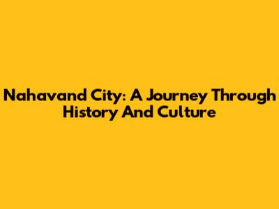 Nahavand City: A Journey Through History And Culture