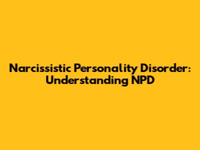 Narcissistic Personality Disorder: Understanding NPD