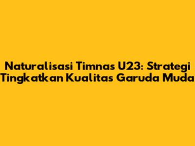 Naturalisasi Timnas U23: Strategi Tingkatkan Kualitas Garuda Muda