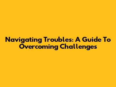 Navigating Troubles: A Guide To Overcoming Challenges