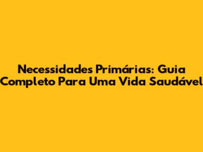 Necessidades Primárias: Guia Completo Para Uma Vida Saudável