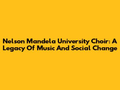 Nelson Mandela University Choir: A Legacy Of Music And Social Change