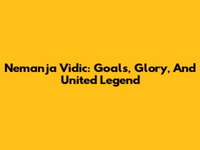 Nemanja Vidic: Goals, Glory, And United Legend