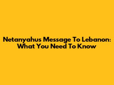 Netanyahu's Message To Lebanon: What You Need To Know