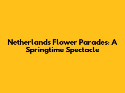 Netherlands Flower Parades: A Springtime Spectacle