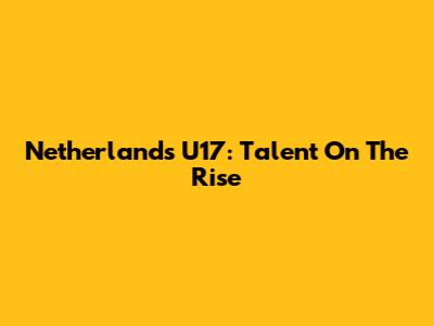Netherlands U17: Talent On The Rise