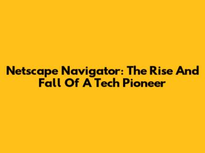 Netscape Navigator: The Rise And Fall Of A Tech Pioneer